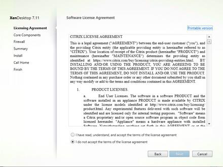 Machine generated alternative text:
XenDesktop 7.11
Licensing Agreement
Core Components
Firewa I
Summary
Install
Call Home
Finish
Software License Agreement
CITRIX LICENSE AGREEMENT
Printable versioni
This is a legal agreement ("AGREEN'IENT") between the end-user customer ("you"), and El
the providing Citrix entity (the applicable providing entity is hereinafter referred to as
"CITRIX") Your location of receipt of the C tr:x product (hereinafter "PRODUCT") and
maintenance (hereinafter "MAINTENANCE") determmee the providing entity as
identified at https:,"'wv.w.citrix.com'buy.'llcensmg citrlx-providing-entities.html. BY
INSTALLING AND OR USING THE PRODUCT, YOU ARE AGREEING TO BE
BOIÆD BY THE TER-MS OF THIS AGREEMENT. IF YOU DO NOT AGREE TO THE
TERLMS OF THIS AGREELMEXT: DO NOT INSTALL AND/OR USE THE PRODUCT
Noüing contamed in any purchase order or any other document submitted by you shall in
any way modify or add to the terms and conditions contained in this AGREEMENT
PRODUCT LICENSES.
End User Licenses. The software m a software PRODUCT and the
software Installed in an appliance PRODUCT IS made available by CITRIX
under the license models identified at http:
product.html. Any experimental features delivered with euch software WII! be
identified and are liceneed only for Internal testing purposes. "Software" meane
a Citrix proprietary. and/or open source software program in object code form
licensed hereunder "Appliance" means a hardware appliance With installed
Ca ncel
(D I have read, understand, and accept the terms of the license agreement
@ I do not accept the terms of the license agreement
Back 