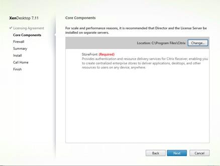 Machine generated alternative text:
XenDesktop 7.11
Licensing Agreement
Core Components
Firewa I
Summary
Install
Call Home
Finish
Core Components
For scale and performance reasons, it is recommended that Director and the License Server be
installed on separate servers.
Location: CAP rogram FilesNCitrix
StoreFront (Required)
Change..
Provides authentication and resource delivery services for Citrix Receiver, enabling you
to create centralized enterprise stores to deliver applications, desktops, and other
resources to users on any device, anywhere.
Back
Cancel 