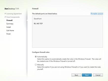 Machine generated alternative text:
XenDesktop 7.11
Licensing Agreement
V Core Components
Summary
Install
Call Home
Finish
Firewall
The default ports are listed below.
StoreFront
80, 443 TCP
Configure firewall rules:
@ Automatically
Printable versioni
Select this option to automatically create the rules in the Windows Firewall. The rules will
be created even If the Windows Firewall is tumed off.
C) Manually
Select this opt-on f you are not using Windows Firewa I or if you want to create the rules
yourself.
Back
Cancel 