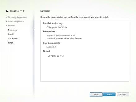 Machine generated alternative text:
XenDesktop 7.11
Licensing Agreement
Core Components
Firewall
Summary
Install
Call Home
Finish
Summary
Review the prerequisites and confirm the components you want to install.
Installation directory
C:Vrogram FilesXCitrix
Prerequi sites
Microsoft .NET Framework4.5.2
Microsoft Internet Information Services
Core Components
StoreFront
Firewall
TCP Ports: 80, 443
Back
Cancel 