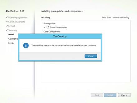 Machine generated alternative text:
XenDesktop 7.11
Licensing Agreement
Core Components
Firewall
Summary
Install
Call Home
Finish
Installing prerequisites and components
Installing
Prerequi sites
Show Prerequisites
Core Components
XenDeskto
The machine needs to be restarted before the installation can continue.
Close
Back
Less than I minute remaining .
Ca ncel 