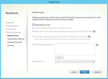 Machine generated alternative text:
StoreFront
V Base URL
Getting Started
Store Name
Delivery Controllers
Remote Access
Authentication Methods
XenApp Sen.'ices URL
Summary
Stor
Remote Access
Enabling remote access will allow users outside the firewall to access resources securely. You need
to add a NetScaIer Gateway once remote access is enabled.
Enable Remote Access
Select the permitted level of access to internal resources
@ Allow users to access only resources delivered through StoreFront (No VPN tunnel)
C) Allow users to access all resources on the internal network (Full VPN tunnel)
Users may require the NetScaIer Gateway Plug-in to establish a full VPN tunnel.
NetScaIer Gateway appliances:
Default appliance:
Back
Cancel 