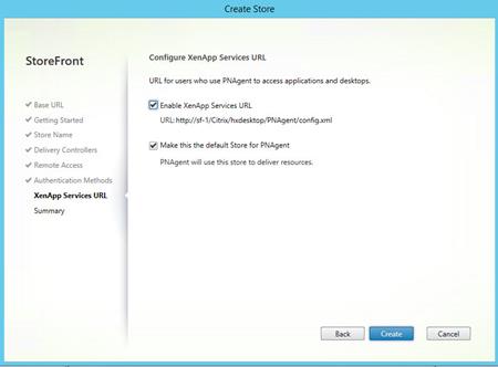 Machine generated alternative text:
StoreFront
V Base URL
Getting Started
Store Name
Delivery Controllers
Remote Access
Authentication Methods
XenApp Services URL
Summary
Stor
Configure XenApp Services URL
URL for users who use PNAgent to access applications and desktops.
@Enable XenApp Services URL
URL: http://sf-I/Cltrix/hxdesktop/PNAgent/config.xmI
Make this the default Store for PNAgent
PNAgent will use this store to deliver resources.
Back
Cancel 