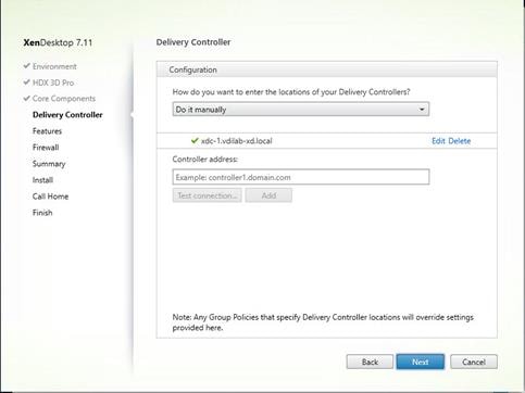 Machine generated alternative text:
XenDesktop 7.11
V Environment
HDX 3D Pro
V Core Components
Delivery Controller
Features
Firewa I
Summary
Install
Call Home
Fini h
Delivery Controller
Configuration
How do you want to enter the locations of your Delivery Controllers?
Do it manually
xdc- I Mdilab-xd.local
Controller address:
Example: controller I domain.com
Test connection.-
Edit Delete
Note: Any Group Policies that specfy Delivery Contro er locations will override settings
provided here
Back
Cancel 