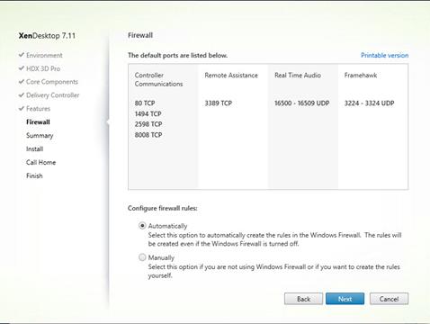 Machine generated alternative text:
XenDesktop 7.11
V Environment
HDX 3D Pro
V Core Components
Delivery Controller
Features
Firewall
Summary
Install
Call Home
Finish
Firewall
The default ports are listed below.
Real Time Audio
Printable version
Framehawk
Controller
Communications
80 TCP
1494 TCP
2598 TCP
8008 TCP
Configure firewall rules:
@ Automatically
Remote Assistance
3389 TCP
16500 -
16509 UDP
3224 -
3324 UDP
The rules will
Select this option to automatically create the rules in the Windows Firewall.
be created even If the Windows Firewall is tumed off.
C) Manually
Select this opt-on f you are not using Windows Firewa I or if you want to create the rules
yourself.
Back
Next
Cancel 