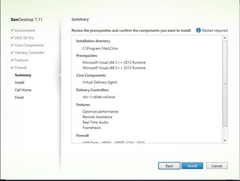 Machine generated alternative text:
XenDesktop 7.11
V Environment
HDX 3D Pro
V Core Components
Delivery Controller
Features
Firewall
Summary
Install
Call Home
Fini h
Summary
Review the prerequisites and confirm the components you want to install.
Restart required
Cancel
Installation directory
C:Vrogram FilesXCitrix
Prerequi sites
Microsoft Visual x64 C++
Microsoft Visual x86 C++
Core Components
Virtual Delivery Agent
Delivery Controllers
xdc-l .vdilab-xd.local
Optimize performance
Remote Assistance
Real Time Audio
Framehawk
Firewall
2013 Runtime
2013 Runtime
Back 