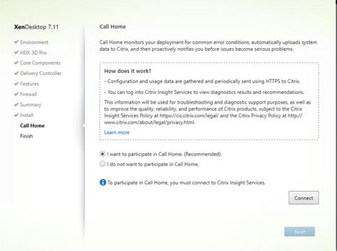 Machine generated alternative text:
XenDesktop 7.11
V Environment
HDX 3D Pro
V Core Components
Delivery Controller
Features
Firewall
V Summary
Install
Call Home
Finish
Call Home
Call Home monitors your deployment for common error conditions, automatically uploads system
data to Citrix, and then proactively notifies you before issues become serious problems.
How does it work?
- Configuration and usage data are gathered and periodically sent using HTTPS to Citrix.
You can log into Citrix Insight Services to Wew diagnostics results and recommendations.
This information will be used for troubleshooting and diagnostic support purposes, as well as
to improve the quality, reliability, and performance of Citrix products, subject to the Citrix
Insight Services Policy at https.//cis.citrix.com,'legal/and the Citr x Privacy Policy at http://
Learn more
@ I want to participate in Call Home. (Recommended)
I do not wan to participate -n Call Home.
To participate -n Call Home, must connect to Citrix Insight Sep.'ices.
Connect 