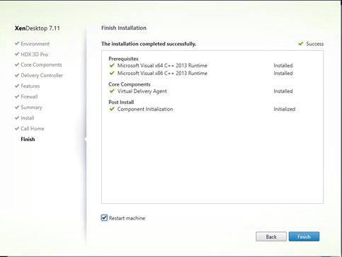 Machine generated alternative text:
XenDesktop 7.11
V Environment
HDX 3D Pro
V Core Components
Delivery Controller
Features
Firewall
V Summary
Install
Call Home
Finish Installation
The installation completed successfully.
Success
Installed
Installed
Installed
In-tia ized
Prerequi sites
Microsoft Visual x64 C++
Microsoft Visual x86 C++
Core Components
Virtual Delivery Agent
Post Install
Component Int-a ization
Restart machine
2013 Runtime
2013 Runtime
Back
Finish 