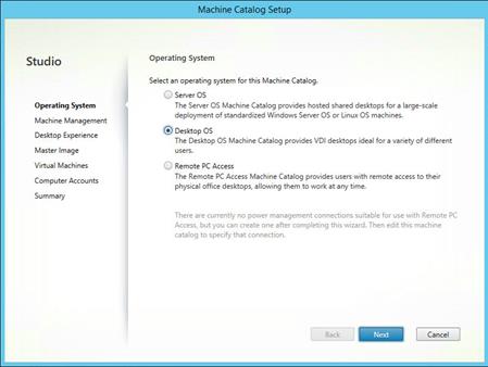 Machine generated alternative text:
Studio
Operating System
Machine Management
Desktop Experience
Master Image
Virtual Machines
Computer Accounts
Summary
MechineCetalog Setup
Operating System
Select an operating system for this Machine Catalog
Server OS
The Server OS Machine Catalog prcwides hosted shared desktops for a large-scale
deplcryrnent of standardized Windows Server OS or Linux OS machines.
Desktop OS
The Desktop OS Machine Catalog prcr.'ides VDI desktops ideal for a variety of different
users.
Remote PC Access
The Remote PC Access Machine Catalog provides users with remote access to their
physical office desktops, allowing them to work at any time.
There are currently no power management connections suitable for use with Remote PC
Access, but you can create one after completing this wizard. Then edit this machine
catalog to specify that connection.
Back
Next
Cancel 