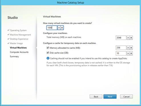 Machine generated alternative text:
Studio
V Operating System
Machine Management
V Desktop Experience
Master Image
Virtual Machines
Computer Accounts
Summary
Mach!ineSaVog Set
Virtual Machines
How many virtual machines do you want to create?
1 ood
Configure your machines.
Total memory (MB) on each machine:
Configure a cache for temporary data on each machine.
Memory allocated to cache (MB):
Disk cache size (G3):
2048
O Caching should not be enabled if intend to use this catalog to create AppDisks.
If you clear both check boxes, temporary data is not cached; it is written to the OS storage
for each VM. (This is the provisioning action in releases earlier than 7.9.)
Back
Cancel 