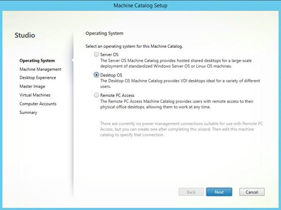 Machine generated alternative text:
Studio
Operating System
Machine Management
Desktop Experience
Master Image
Virtual Machines
Computer Accounts
Summary
Machine Catalog
Operating System
Select an operating system for this Machine Catalog
Server OS
The Server OS Machine Catalog prcwides hosted shared desktops for a large-scale
deplcryrnent of standardized Windows Server OS or Linux OS machines.
Desktop OS
The Desktop OS Machine Catalog prcr.'ides VDI desktops ideal for a variety of different
users.
Remote PC Access
The Remote PC Access Machine Catalog provides users with remote access to their
physical office desktops, allowing them to work at any time.
There are currently no power management connections suitable for use with Remote PC
Access, but you can create one after completing this wizard. Then edit this machine
catalog to specify that connection.
Back
Cancel 