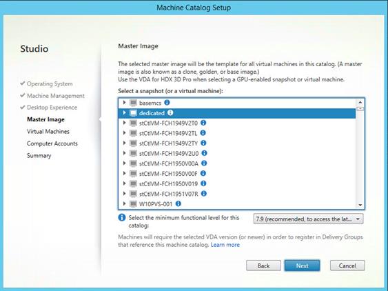 Machine generated alternative text:
Studio
V Operating System
V Machine Management
V Desktop Experience
Master Image
Virtual Machines
Computer Accounts
Summary
Machine Catalog
Master Image
The selected master image will be the template for all virtual machines in this catalog. (A master
image is also known as a clone, golden, or base image.)
Use the VDA for HDX 3D Pro when selecting a GPIJ-enabIed snapshot or virtual machine.
Select a snapshot (or a virtual machine):
basemcs
dedicated
stCtlVM-FCH1949V2TC O
—l stCtlVM-FCH1949V2TL
—l stCtlVM-FCH1949V2TY O
—l stCtlVM-FCH1949V2UO O
—l stCt1VM-FCH1950VOOA O
—l stCt1VM-FCH1950VOOF O
—l stCtlVM-FCH1950V019
—l stCtlVM-FCH1951V07R O
wnopvs-001 0
O Select the minimum functional level for this
7.9 (recommended, to access the lat..
catalog:
Machines will require the selected VDA version (or newer) in order to register in Delivery Groups
that reference this machine catalog Learn more
Back
Cancel 
