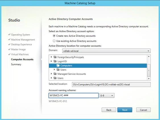 Machine generated alternative text:
Studio
Operating System
Machine Management
V Desktop Experience
Master Image
Virtual Machines
Computer Accounts
Summary
chine Catalog Setu
Active Directory Computer Accounts
Each machine In a Machine Catalog needs a corresponding Active Directory computer account.
Select an Active Directory account option:
Create new Active Directory accounts
Use existing Active Directory accounts
Active Directory location for computer accounts:
Domain:
vdilab-xd.local
ForeignSecurityPrincipaIs
LoginVSI
Computers
Users
Managed Service Accounts
Users
Selected location:
OlJzComputers,OLl LoginVSI, DCzvd ilab-xd, DC local
Cancel
Account naming scheme:
WIOMCS-FC-012
Back 