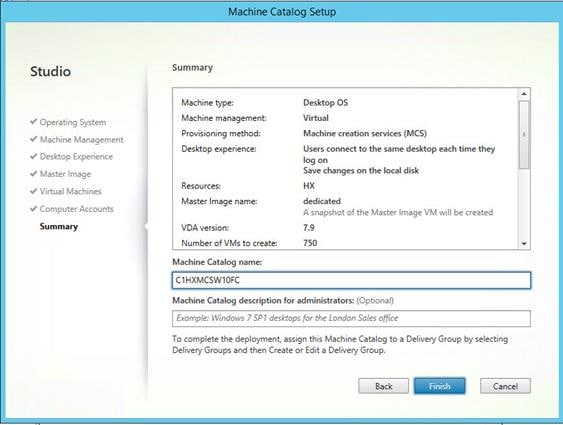 Machine generated alternative text:
Studio
Operating System
Machine Management
V Desktop Experience
Master Image
Virtual Machines
Computer Accounts
Summary
Machine Catalog Setup
Summary
Machine type:
Machine management:
Provisioning method:
Desktop experience:
Resources.
Master Image name:
VDA version:
Number of VMS to create.
Machine Catalog name:
CIHXMCSWIOFC
Desktop OS
Virtual
Machine creation services (MCS)
Users connect to the same desktop each time they
log on
Save changes on the local disk
dedicated
A snapshot of the Master Image VM will be created
750
Machine Catalog description for administrators: (Optional)
Example Windows 7 SP7 desktops for the London Sales office
To complete the deployment, assign this Machine Catalog to a Delivery Group by selecting
Delivery Gn3ups and then Create or Edit a Delivery Group.
Back
anish
Cancel 