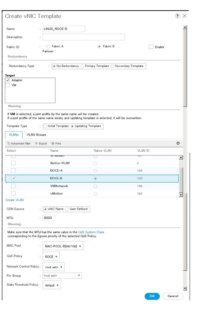 Machine generated alternative text:Create vNlC TemplateNameDescriptionFabric IDRedundancyRedundancy TypeAdapterWarningLINUX ROCE-aFabric AFabric BEnableoNo RedundancyPrimary TemplateSecondary TemplateIf VM is selected, a port profie by the same name will be createdIf a port profie of the same name exists, and updating template is selected, it will be overwrittenTemplate TypeVLANsInitial TemplateUpdating TemplateVLAN GroupsAdvarca:i FitterCreate VLANCON sourceMTUWarningNameNative -VLANROCE-AROCE-B"MotionvNIC NameUser DefinedgoooNative VLANc,C,ooVLAN IDMake sure that the MTU has the same value in theQoS System Classcorresponding to the Egress priority of the selected QoS PolicbQMAC PoolQoS PolicyNetwork Control PolicyPin GroupStats Threshold PolicyMAC-POOL-8(88'100)ROCE<not set >defaultCancel