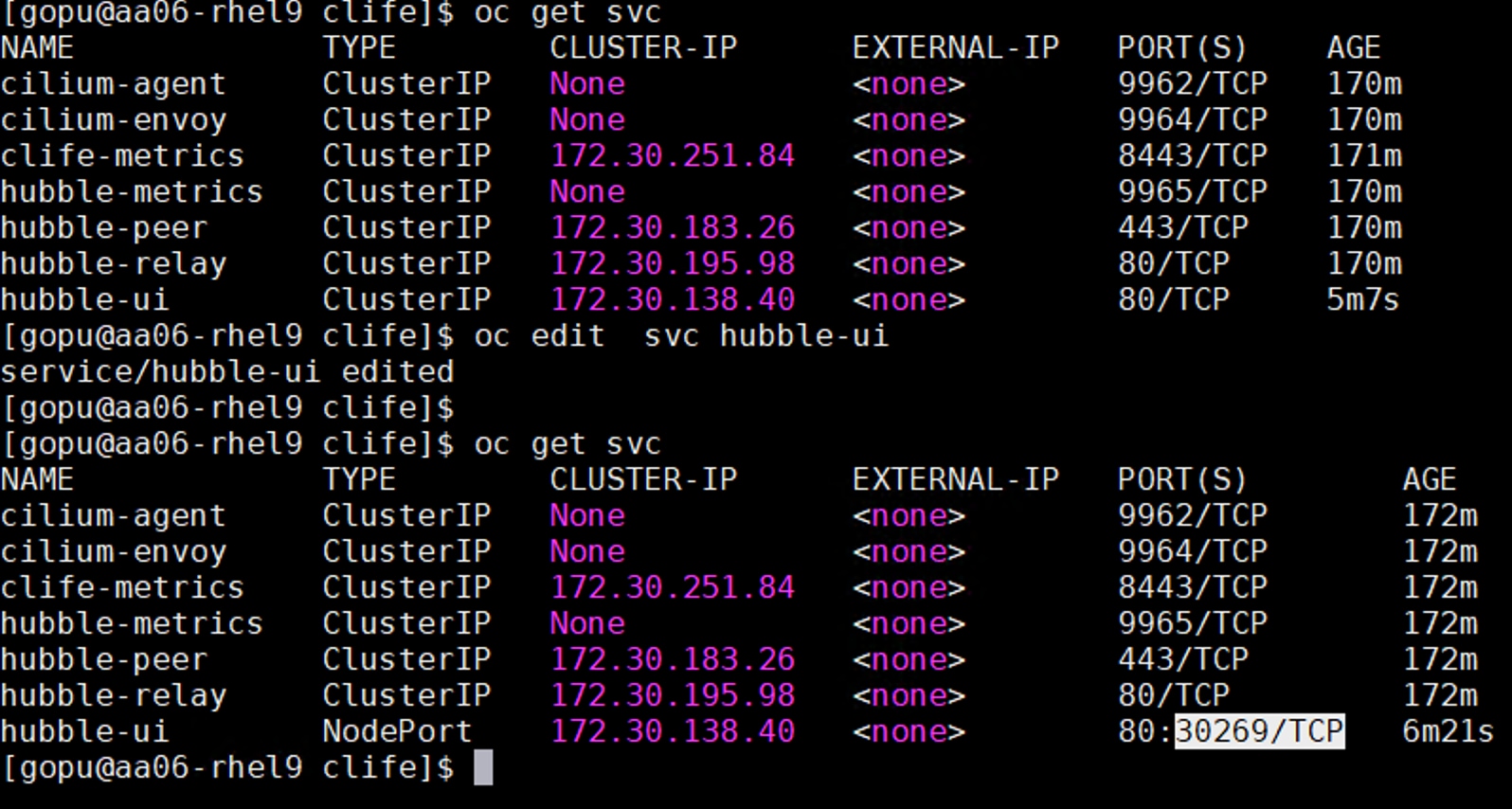 [ gopu@aa06- rhel9 clife]$ oc get svcNAMETYPECLUSTER - IPEXTERNAL - IPPORT (S)AGEcilium-agentClusterIPNone<none>9962/TCP170mcilium-envoyClusterIPNone<none>9964/TCP170mclife-metricsClusterIP172.30.251.84<none>8443/TCP171mhubble-metricsClusterIPNone<none>9965/TCP170mhubble-peerClusterIP172.30.183.26<none>443/TCP170mhubble-relayClusterIP172.30.195.98<none>80/TCP170mhubble-uiClusterIP172.30.138.40<none>80/TCP5m7s[ gopu@aa06- rhel9 clife]$ oc editsvc hubble-uiservice/hubble-ui edited[ gopu@aa06- rhel9 clife]$[ gopu@aa06- rhel9 clife]$ oc get svcNAMETYPECLUSTER - IPEXTERNAL - IPPORT (S)AGEcilium-agentClusterIPNone<none>9962/TCP172mcilium-envoyClusterIPNone<none>9964/TCP172mclife-metricsClusterIP172.30.251.84<none>8443/TCP172mhubble-metricsClusterIPNone<none>9965/TCP172mhubble-peerClusterIP172.30.183.26<none>443/TCP172mhubble-relayClusterIP172.30. 195.98<none>80/TCP172mhubble-uiNodePort172.30. 138.40<none>80: 30269/TCP6m21s[ gopu@aa06 - rhe19 clife]$