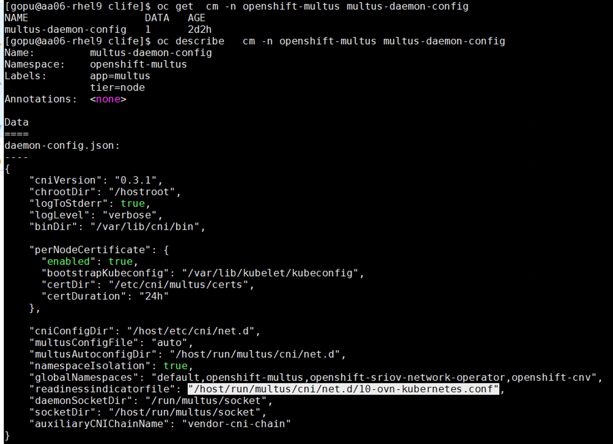 [ gopu@aa06- rhel9 clife]$ oc get cm -n openshift-multus multus -daemon-configNAMEDATAAGEmul tus - daemon - config12d2h[ gopu@aa06- rhel9 clife]$ oc describecm -n openshift-multus multus -daemon-configName :mul tus - daemon - configNamespace :openshift -multusLabels :app=multustier=nodeAnnotations :<none>Datadaemon - config . json :{"cniVersion": "0.3.1","chrootDir": "/hostroot","logToStderr": true,"logLevel": "verbose","binDir": "/var/lib/cni/bin","perNodeCertificate": {"enabled": true,"bootstrapKubeconfig" : "/var/lib/kubelet/kubeconfig","certDir": "/etc/cni/multus/certs","certDuration": "24h"},"cniConfigDir": "/host/etc/cni/net.d","multusConfigFile": "auto""multusAutoconfigDir" : "/host/run/multus/cni/net. d","namespaceIsolation": true,"globalNamespaces" : "default, openshift -multus , openshift -sriov-network-operator, openshift-cnv","readinessindicatorfile": "/host/run/multus/cni/net. d/10-ovn-kubernetes. conf","daemonSocketDir" : "/run/multus/socket""socketDir" : "/host/run/multus/socket","auxiliaryCNIChainName" : "vendor-cni-chain"