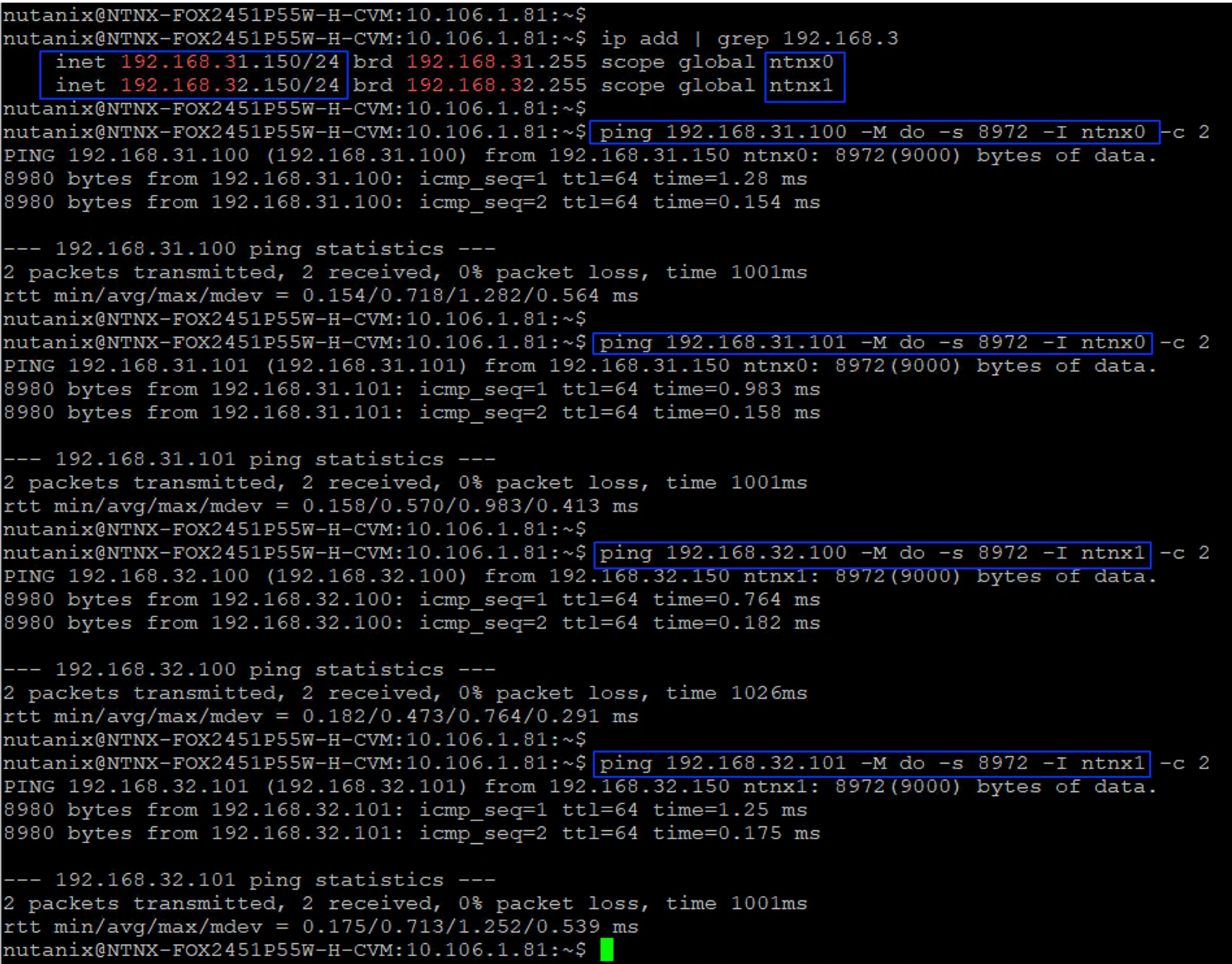 nutanix@NTNX-FOX2451P55W-H-CVM: 10.106.1.81 :~ $nutanix@NTNX-FOX2451P55W-H-CVM: 10.106.1.81 :~ $ ip add | grep 192.168.3inet 192.168.31.150/24 |brd 192.168.31.255 scope globalntnx0inet 192.168.32.150/24 |brd 192.168.32.255 scope globalntnx1nutanix@NTNX-FOX2451P55W-H-CVM: 10.106.1.81 :~ $nutanix@NTNX-FOX2451P55W-H-CVM: 10.106.1.81 :~ $| ping 192.168.31.100 -M do -s 8972 -I ntnx0-c 2PING 192.168.31.100 (192.168.31.100)from 192.168.31.150 ntnx0: 8972 (9000) bytes of data.8980 bytes from 192.168.31.100: icmp_seq=1 ttl=64 time=1.28 ms8980 bytes from 192.168.31.100: icmp_seq=2 ttl=64 time=0.154 ms192.168.31.100 ping statistics2 packets transmitted, 2 received, 0% packet loss, time 1001msrtt min/avg/max/mdev = 0.154/0.718/1.282/0.564 msnutanix@NTNX-FOX2451P55W-H-CVM: 10.106.1.81 :~ $nutanix@NTNX-FOX2451P55W-H-CVM: 10.106.1.81 :~ $ [ping 192.168.31.101 -M do -s 8972 -I ntnx0-c 2PING 192.168.31.101 (192.168.31.101) from 192.168.31.150 ntnx0: 8972 (9000) bytes of data.8980 bytes from 192.168.31.101: icmp_seq=1 ttl=64 time=0.983 ms8980 bytes from 192.168.31.101: icmp_seq=2 ttl=64 time=0.158 ms192.168.31.101 ping statistics --2 packets transmitted, 2 received, 0% packet loss, time 1001msrtt min/avg/max/mdev = 0.158/0.570/0.983/0.413 msnutanix@NTNX-FOX2451P55W-H-CVM: 10. 106.1.81: ~ $nutanix@NTNX-FOX2451P55W-H-CVM: 10. 106.1.81 :~ $ping 192.168.32.100 -M do -s 8972 -I ntnx1-c 2PING 192.168.32.100 (192.168.32.100) from 192.168.32.150 ntnx1: 8972 (9000) bytes of data.8980 bytes from 192.168.32.100: icmp_seq=1 ttl=64 time=0.764 ms8980 bytes from 192.168.32.100: icmp_seq=2 ttl=64 time=0.182 ms192.168.32.100 ping statistics -2 packets transmitted, 2 received, 0% packet loss, time 1026msrtt min/avg/max/mdev = 0.182/0.473/0.764/0.291 msnutanix@NTNX-FOX2451P55W-H-CVM: 10.106.1.81 :~ $nutanix@NTNX-FOX2451P55W-H-CVM: 10.106.1.81 :~ $ |ping 192.168.32.101 -M do -s 8972 -I ntnx1-c 2PING 192.168.32.101 (192.168.32.101) from 192.168.32.150 ntnx1: 8972 (9000) bytes of data.8980 bytes from 192.168.32.101: icmp_seq=1 ttl=64 time=1.25 ms8980 bytes from 192.168.32.101: icmp_seq=2 ttl=64 time=0.175 ms192.168.32.101 ping statistics ---2 packets transmitted, 2 received, 0% packet loss, time 1001msrtt min/avg/max/mdev = 0.175/0.713/1.252/0.539 msnutanix@NTNX-FOX2451P55W-H-CVM: 10.106.1.81 :~ $