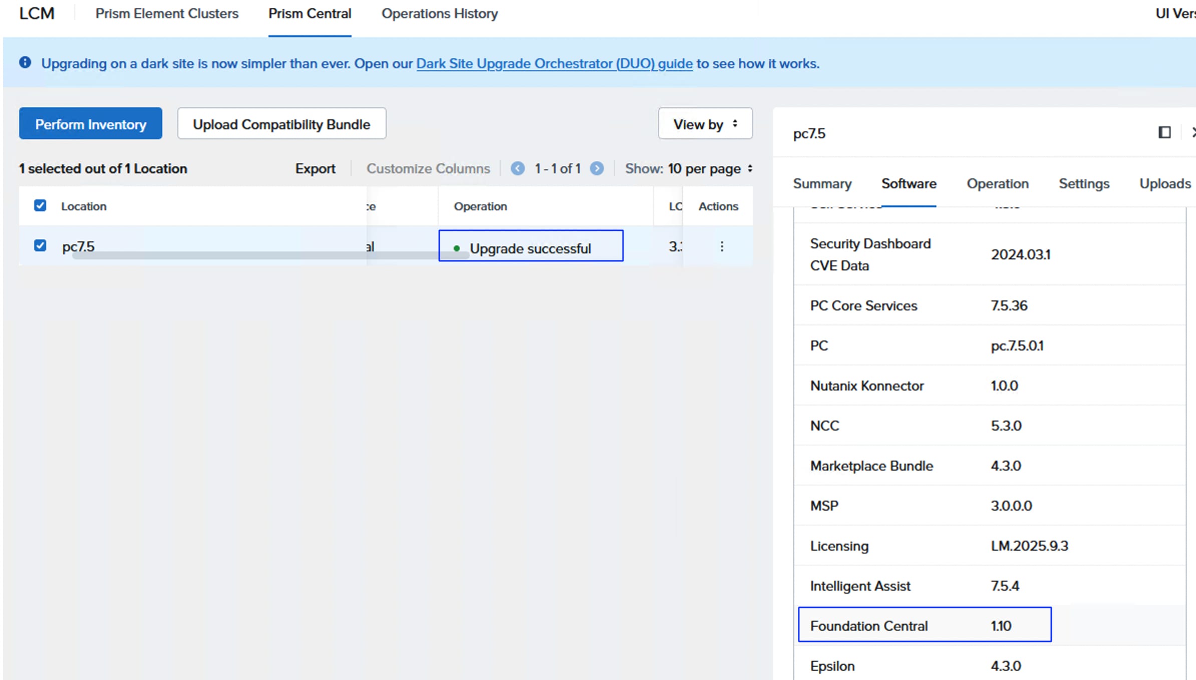 LCMPrism Element ClustersPrism CentralOperations HistoryUl Ver&reg; Upgrading on a dark site is now simpler than ever. Open our Dark Site Upgrade Orchestrator (DUO) guide to see how it works.Perform InventoryUpload Compatibility BundleView by :pc7.51 selected out of 1 LocationExportCustomize Columns1-1 of 1Show: 10 per page :SummarySoftwareOperationSettingsUploadsLocation:℮OperationLCActionsalUpgrade successful3 .:...pc7.5Security DashboardCVE Data2024.03.1PC Core Services7.5.36PCpc.7.5.0.1Nutanix Konnector1.0.0NCC5.3.0Marketplace Bundle4.3.0MSP3.0.0.0LicensingLM.2025.9.3Intelligent Assist7.5.4Foundation Central1.10Epsilon4.3.0