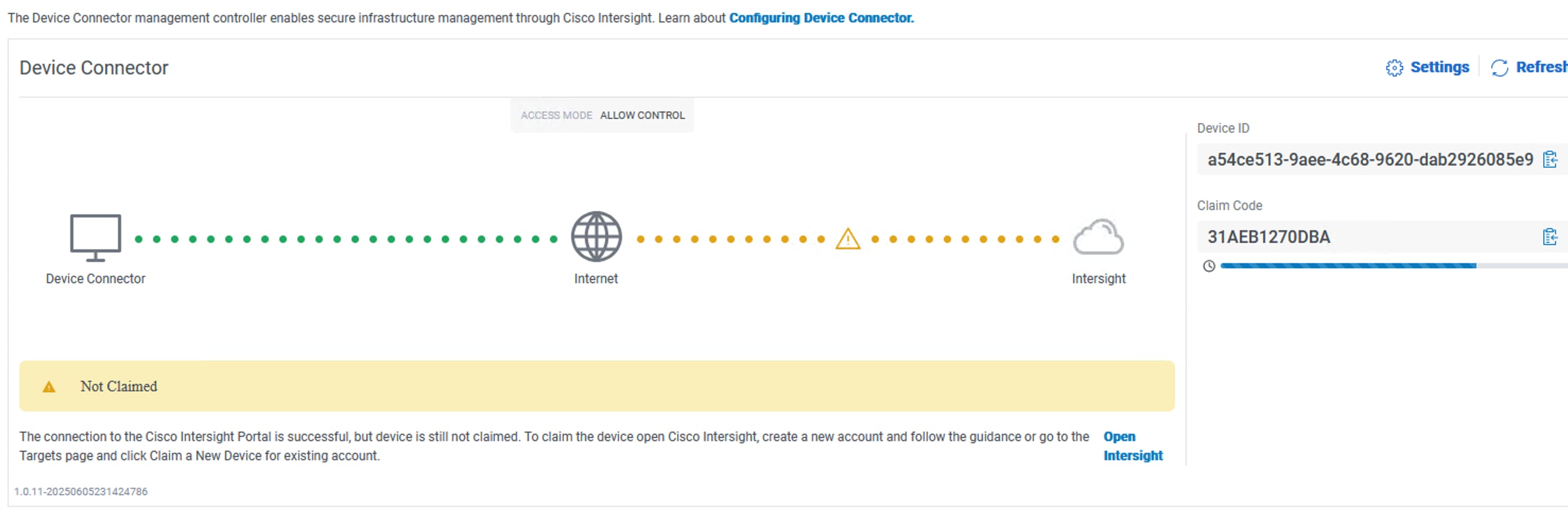 The Device Connector management controller enables secure infrastructure management through Cisco Intersight. Learn about Configuring Device Connector.Device Connector3 Settings, RefreshACCESS MODE ALLOW CONTROLDevice IDa54ce513-9aee-4c68-9620-dab2926085e9 ₾Claim CodeA . . . . .. ....31AEB1270DBA0Device ConnectorInternetIntersightANot ClaimedThe connection to the Cisco Intersight Portal is successful, but device is still not claimed. To claim the device open Cisco Intersight, create a new account and follow the guidance or go to the OpenTargets page and click Claim a New Device for existing account.Intersight1.0.11-20250605231424786