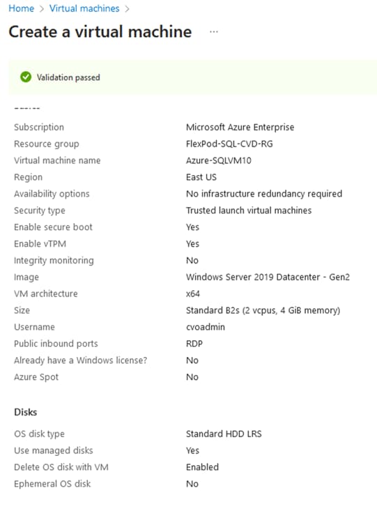 Home > Virtual machines >Create a virtual machinee Validation passedSubscriptionResource groupVirtual machine nameRegionAvailability optionsSecurity typeEnable secure bootEnable vTPMIntegrity monitoringImageVM architectureSizeUsernamePublic inbound portsAlready have a Windows license?Azure SpotDisksOS disk typeuse managed disksDelete OS disk with VMEphemeral OS diskMicrosoft Azure EnterpriseFlexpod-SQL-CVD-RGAzure-SQLVMIOEast USNo infrastructure redundancy requiredTrusted launch virtual machinesYesYesNoWindows Server 2019 Datacenter - Gen2Standard B2s (2 vcpus, 4 GiB memory)cvoadminRDPNoNoStandard HDD IRSyesEnabledNo