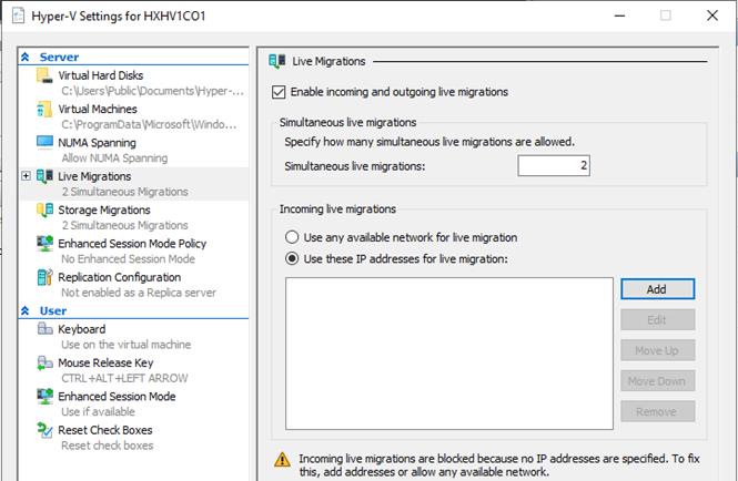 Machine generated alternative text:Hyper-V Settings for HXHVI COIServerVirtual Hard DisksC: UsersFubIicDocuments\hyper-.Vir tual MachinesC: FrogramDataWicrosoft\Windo.NIJMA SpanningAllon NIJMA SpanningC] Live Migrations2 Simultaneous MigratonsStorage Migratons2 Simultaneous MigratonsEnhanced Session Mode PolicyNo Enhanced Session ModeReplica ton ConfiguratonNot enabled as a Replica serverUserKeyboar duse on the virtual machineMouse Release KeyCTRL +ALT+LEFT ARROWuse if availableRese t Check BoxesReset check boxesLive MigrationsZ] Enable incoming and outgoing live migrationsSimultaneous live migr a bonsSpecify hon many simultaneous live migrations are allowed.Simultaneous live migrations:Incoming live migrationsC) use any available newvork for live migration@ use these [P addresses for live mgrabon:Move UpMove DownIncoming live migratons are blocked because no [P addresses are specified. To fixthis, add addresses or allon any available newvork.