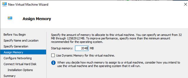 Machine generated alternative text:New Virtual Machine WizardAssign MemoryBefore You BeginSpecify Name and LocationSpecifi GeneratonAssign MemoryConfigure NewvorkngConnect Virtual Hard DiskInstalla bon OptionsSummarySpecify the amount of memory to allocate to this virtual machine You can specify an amount from 32MS through 12582912 MS. To improve performance, specify more than the minimum amountrecommended for the operatng systemStar tup memory:2043 MEuse Dynamc Memory for this virtual machine.O When you decide hovv much memory to assign to a virtual machine, consider hon you intend touse the virtual machine and the operatng system that it will run