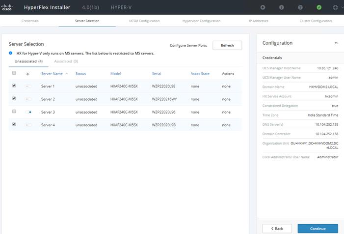 Machine generated alternative text:CiscoHyperFlex InstallerCredentials4.0(1b)Server SelectionHYPER-VUCSM ConfigurationOIP AddressesOHypeNisor ConfigurationConfigure Server PortsCluster ConfigurationServer SelectionO HX for Hyper-V only runs on M5 servers. The list below is restricted to M5 servers.Unassociated (4)Associated (O)Server NameServer IServer 2Server 3ServerStatusunassociatedunassociatedunassociatedunassociatedModelHXAF240C-M5SXHXAF240C-M5SXHXAF240C-M5SXHXAF240C-M5SXSerialWZP22020L9EWZP22021 'WYWZP22020L96WZP22020L9BAssoc StatenonenonenonenoneRefreshActio nsnonenonenonenoneConfigurationCredentialsUCS Manager Host NameUCS Manager User NameDomain NameHX Service AccountConstrained DelegationTime ZoneDNS Server(s)Domain Controllerorganization Unit OU=HXHVI_240adminHXHVDOM2_LOCALhxadmintrueIndie Stendard TimeLocal Administrator User Name< BackAdministratorContinue