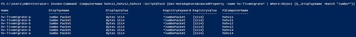 Machine generated alternative text:PS C: strator> Invoke—command-ComputerNamehxhvll , hxhv12 , hxhv14Displ awalue-Script810ck {Get-NetAdapterAdvancedProperty —nameWhere—object {S_.OispIayName -Match"Jumbo'"}}Namehv-l i vemh gr ate-ahv-l i vemh gr ate-bhv-l i vemh gr ate-bhv-l i vemh gr ate-ahv—l i vent gr ate-bhv—l i vent gr ate-aO i spl ayNameRegistryKeyword RegistrwalueJumboJumboJumboJumboJumboJumboPacketPacketPacketPacketPacketPacketBytesBytesBytesBytesBytesBytes151415141514151415141514*Jumbopacket*Jumbopacket*Jumbopacket*Jumbopacket*Jumbopacket*Jumbopacket{1514}{1514}{1514}{1514}{1514}{1514}PSComputerNamehxhv11hxhv11hxhv12hxhv12hxhv14hxhv14