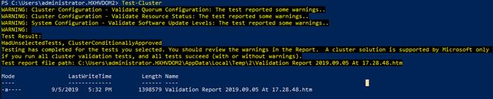 Machine generated alternative text:PS C: Test-clusterWARNING: Cluster Configuration -WARNING: Cluster Configuration -WARNING: System Configuration -WARNIUG:Test Result:Validate Quorum Configuration: The test reported some warnings..Validate Resource Status: The test reported some warnings..Validate Software IJpdate Levels: The test reported some warnings..HadlJnseIectedTests, ClusterConditionaIIyApprovedTesting has completed for the tests selected. You should review the warnings in the Report. A cluster solution is supportedif run all cluster validation tests, and all tests succeed (with or without warnings).Test report file path: Report 2ß19.ß9.ß5 At 17.28.48.htmby microsoft onlyLastWriteTime9/5/2ø19 5:32 pmLength1398579NameValidation Report2B19.ø9.ø5 At17 .28.48. htm