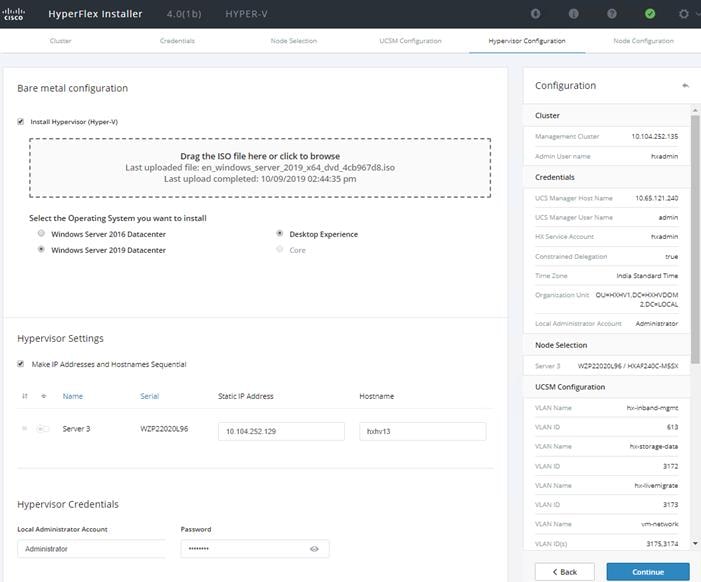Machine generated alternative text:HyperFlex InstallerBare metal configurationInstall (Hyper4.00b)HYPER_VNodeDrag the ISO file here or click to browseucsM configura:ionoHype Ninr C 01 -figurstioooLast uploaded file: en_windows_server_201g_x64_dvd_4cb967d8.isoLast upload completed: 10/09/2019 02:44:35 pmConfigurationClusterCredentialsSelect the Operating System you want to installOWindows Server 2016 DatacenterWindows Server 2019 DatacenterHypervisor Settings•J Make IP Addresses end Hostnsmes SequentialDesktop ExperienceCoreuCS ManuCS ManHxsemLocalNamNamIndieunite2. DC=LOCAJ_Node SelectionWZP22020L9E HAFuoc-MssxNameServer SHypervisor CredentialsAdministrato AcAdministratorSerialuzP22020LgsStetic IP ,Zdress104252129Hostna meUCSM ConfigurationVLAN NVLAN IDVLAN NVLAN IDVLAN NVLAN IDVLAN NVLAN ID(s)< Backsto317231753174Continue