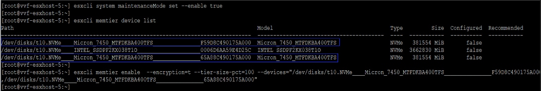 root@vvf-esxhost-5 :~ ] esxcli system maintenanceMode set -- enable trueroot@vvf-esxhost-5: ~ ][root@vvf-esxhost-5 :~ ] esxcli memtier device listPathModelTypeSizeConfiguredRecommended/dev/disks/t10. NVMeMicron 7450 MTFDKBA400TFSF59D8C490175A000Micron 7450 MTFDKBA400TFSNVMe381554 MiBfalse/dev/disks/t10.NVMeINTEL SSDPF2KX038T100006D6AA59E4D25CINTEL SSDPF2KX038T10NVMe3662830 MiBfalse/dev/disks/t10. NVMeMicron_7450 MTFDKBA400TFS65A88C490175A000Micron 7450 MTFDKBA400TFSNVMe381554 MiBfalse[root@vvf-esxhost-5 :~ ][root@vvf-esxhost-5: ~ ]-- tier-size-pct=100 -- devices="/dev/disks/t10.NVMeF59D8C490175A00/dev/disks/t10.NVMeesxcli memtier enable-- encryption=tMicron_7450_MTFDKBA400TFSMicron_7450_MTFDKBA400TFS65A88C490175A000"[ root@vvf-esxhost-5: ~ ]
