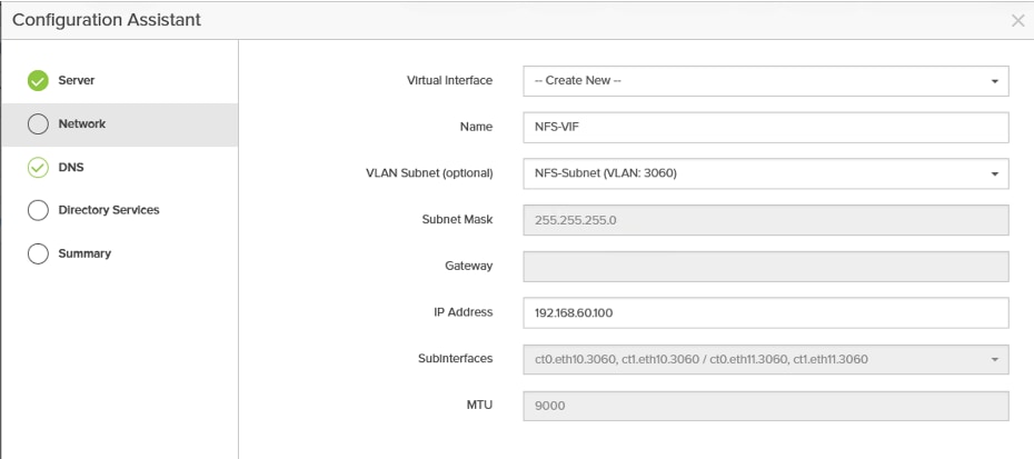 Configuration Assistant&times;ServerVirtual Interface-- Create New --NetworkNameNFS-VIFDNSVLAN Subnet (optional)NFS-Subnet (VLAN: 3060)Directory ServicesSubnet Mask255.255.255.0SummaryGatewayIP Address192.168.60.100SubInterfacesct0.eth10.3060, ct1.eth10.3060 / ct0.eth11.3060, ct1.eth11.3060MTU9000