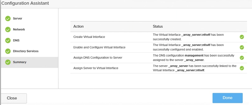 Configuration AssistantServerActionStatusNetworkCreate Virtual InterfaceThe Virtual Interface _array_server :: nfsvlf has beenDNSsuccessfully created.Enable and Configure Virtual InterfaceThe Virtual Interface _array_server :: nfsvlf has beenDirectory Servicessuccessfully configured and enabled.Assign DNS Configuration to ServerThe DNS configuration management has been successfullySummaryassigned to the server_array_server.Assign Server to Virtual InterfaceThe server_array_server has been successfully linked to theVirtual Interface _array_server :: nfsvlf.CloseDone