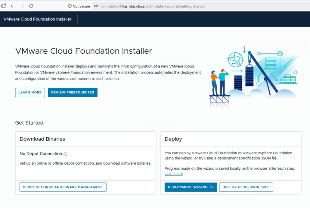 O < > CNot Secure5&ordm; vcfinstaller91.flashstack.local/vcf-installer-ui/portal/getting-startedVMware Cloud Foundation InstallerVMware Cloud Foundation InstallerVMware Cloud Foundation installer deploys and performs the initial configuration of a new VMware CloudFoundation or VMware vSphere Foundation environment. The installation process automates the deploymentOand configuration of the various components in each solution.LEARN MOREREVIEW PREREQUISITESGet StartedDownload BinariesDeployNo Depot Connection AYou can deploy VMware Cloud Foundation or VMware vSphere Foundationusing the wizard, or by using a deployment specification JSON file.Set up an online or offline depot connection, and download software binaries.Progress made on the wizard is saved locally on the browser after each step.Learn moreDEPOT SETTINGS AND BINARY MANAGEMENTDEPLOYMENT WIZARDVDEPLOY USING JSON SPEC