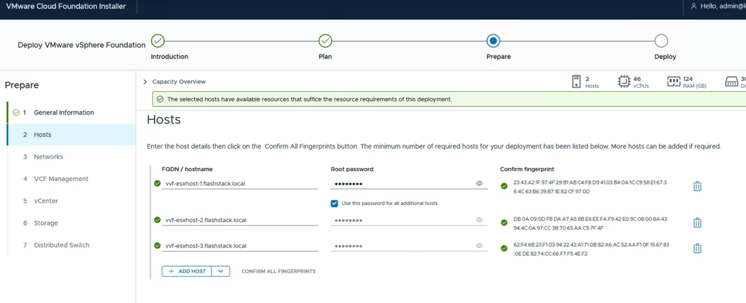 VMware Cloud Foundation InstallerHello, admin@lDeploy VMware vSphere FoundationIntroductionPlanPrepareDeployPrepareCapacity Overview21 124Hosts&middot; vCPUsRAM (GB)The selected hosts have available resources that suffice the resource requirements of this deployment.General InformationHosts2 HostsEnter the host details then click on the Confirm All Fingerprints button. The minimum number of required hosts for your deployment has been listed below. More hosts can be added if required.3 NetworksFQDN / hostnameRoot passwordConfirm fingerprint4 VCF Managementvvf-esxhost-1.flashstack.local........23:43:A2:1F:97:4F:29:B1:AB:C4:F8:D9:41:03:B4:0A:1C:C9:58:E1:67:36:4C:63:B6:39:B7:1E:82:CF:97:OD5 vCenterUse this password for all additional hosts6 Storagevvf-esxhost-2.flashstack.local........DB:OA:09:OD:FB:DA:A7:A5:8B:E6:EE:FA:F9:42:E0:9C:08:00:8A:43:94:4C:0A:97:CC:3B:70:65:AA:C5:7F:4F7 Distributed Switchvvf-esxhost-3.flashstack.local........62:F4:6B:23:F1:03:94:22:42:A1:71:OB:82:A6:AC:52:AA:F1:OF:15:67:83OE:DE:82:74:CC:66:F7:F5:4E:F2+ ADD HOSTVCONFIRM ALL FINGERPRINTS