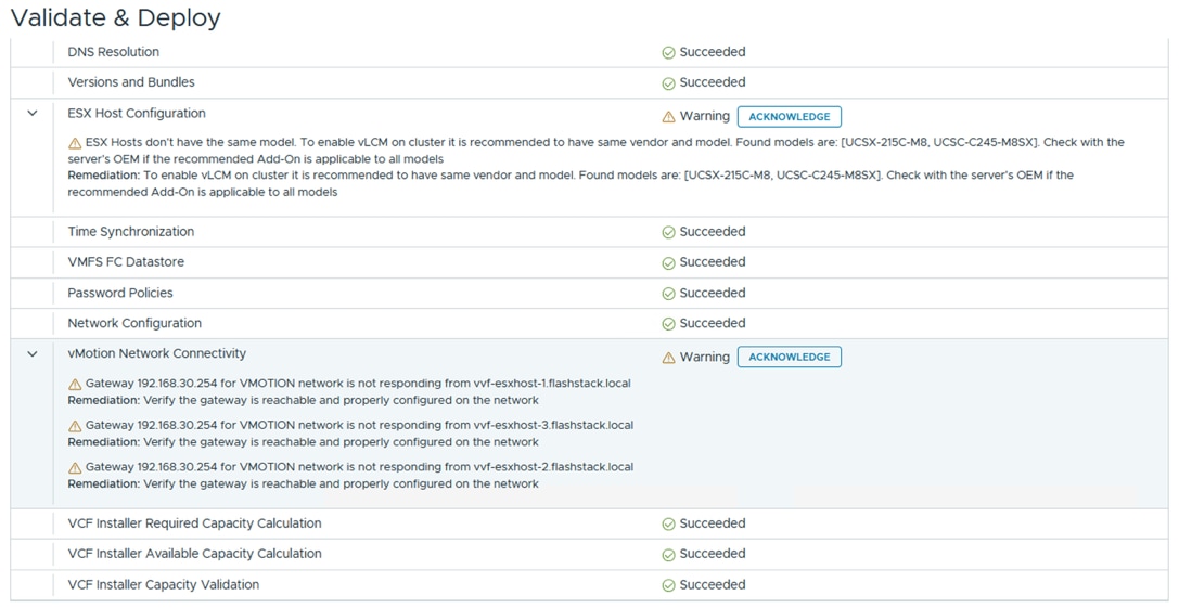 Validate & DeployDNS ResolutionSucceededVersions and BundlesSucceededESX Host Configuration>A WarningACKNOWLEDGEA ESX Hosts don't have the same model. To enable vLCM on cluster it is recommended to have same vendor and model. Found models are: [UCSX-215C-M8, UCSC-C245-M8SX]. Check with theserver's OEM if the recommended Add-On is applicable to all modelsRemediation: To enable vLCM on cluster it is recommended to have same vendor and model. Found models are: [UCSX-215C-M8, UCSC-C245-M8SX]. Check with the server's OEM if therecommended Add-On is applicable to all modelsTime SynchronizationSucceededVMFS FC DatastoreSucceededPassword PoliciesSucceededNetwork ConfigurationSucceededvMotion Network Connectivity>A WarningACKNOWLEDGEA Gateway 192.168.30.254 for VMOTION network is not responding from vvf-esxhost-1.flashstack.localRemediation: Verify the gateway is reachable and properly configured on the networkA Gateway 192.168.30.254 for VMOTION network is not responding from vvf-esxhost-3.flashstack.localRemediation: Verify the gateway is reachable and properly configured on the networkA Gateway 192.168.30.254 for VMOTION network is not responding from vvf-esxhost-2.flashstack.localRemediation: Verify the gateway is reachable and properly configured on the networkVCF Installer Required Capacity CalculationSucceededVCF Installer Available Capacity CalculationSucceededVCF Installer Capacity ValidationSucceeded