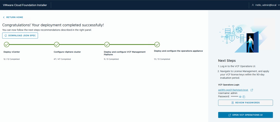 VMware Cloud Foundation InstallerHello, admin@local&laquo; RETURN HOMECongratulations! Your deployment completed successfully!You can now follow the next steps recommendations described in the right panel.4 DOWNLOAD JSON SPECDeploy vCenterConfigure vSphere clusterDeploy and configure VCF ManagementDeploy and configure the operations appliancePlatform12 / 12 Completed47 / 47 Completed9 / 9 Completed13 / 13 CompletedNext Steps1. Log in to the VCF Operations Ul.2. Navigate to License Management, and applyyour VCF license keys within the 90-dayevaluation period.VCF Operations Loginaa 06fs-ops01.flashstack.localUsername: adminPassword: ******** @REVIEW PASSWORDS7 OPEN VCF OPERATIONS UI