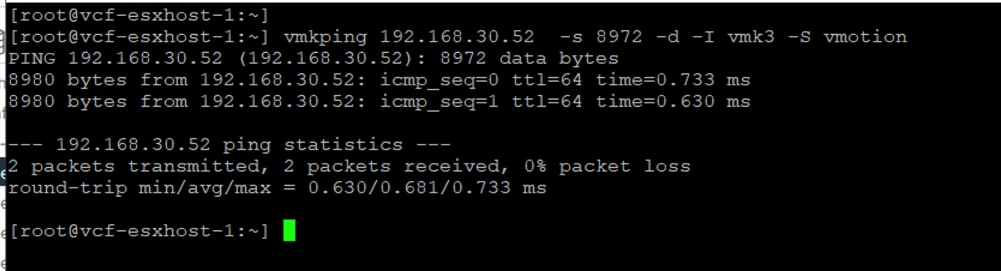 [ root@vcf-esxhost-1: ~ ][root@vcf-esxhost-1 :~ ] vmkping 192.168.30.52 -s 8972 -d -I vmk3 -S vmotionPING 192.168.30.52 (192.168.30.52): 8972 data bytes8980 bytes from 192.168.30.52: icmp_seq=0 ttl=64 time=0.733 ms8980 bytes from 192.168.30.52: icmp_seq=1 ttl=64 time=0.630 ms192.168.30.52 ping statistics2 packets transmitted, 2 packets received, 0% packet lossround-trip min/avg/max = 0.630/0.681/0.733 ms: [ root@vcf-esxhost-1: ~ ]