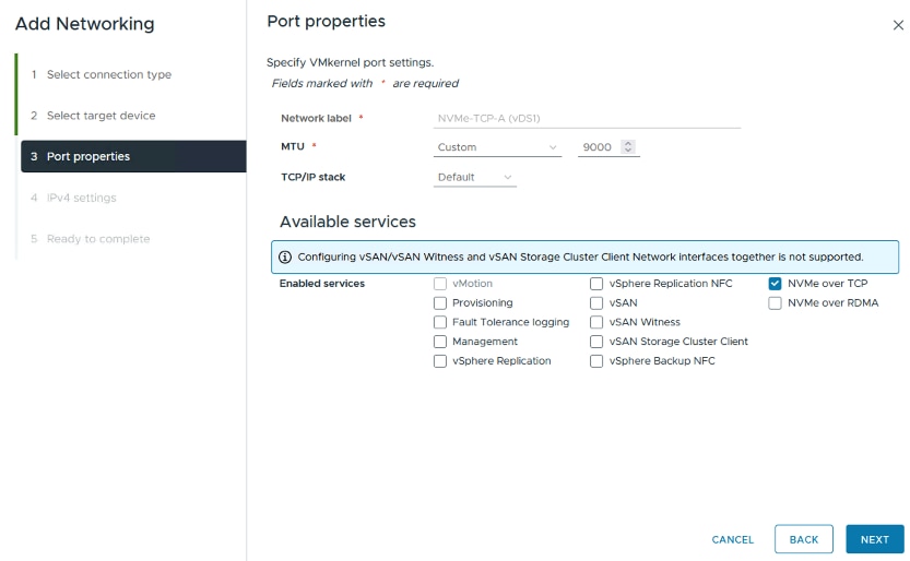 Add NetworkingPort propertiesX1 Select connection typeSpecify VMkernel port settings.Fields marked with * are required2 Select target deviceNetwork label *NVMe-TCP-A (vDS1)MTU $Custom< >V3 Port properties9000TCP/IP stackDefaultV4 IPv4 settingsAvailable services5. Ready to completeConfiguring vSAN/vSAN Witness and vSAN Storage Cluster Client Network interfaces together is not supported.Enabled servicesvMotionvSphere Replication NFCNVMe over TCPProvisioningVSANNVMe over RDMAFault Tolerance loggingvSAN WitnessManagementvSAN Storage Cluster ClientvSphere ReplicationvSphere Backup NFCCANCELBACKNEXT