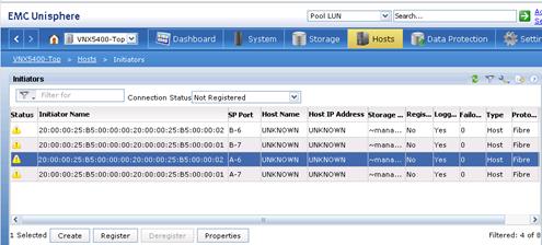 Description: Machine generated alternative text: I I
Initiators
_________ Connection Status[Not Registered
‘1
W 20:OO:OO:25:B5:OO:OO:OO:20:OO:OO:25:B5:OO:OO:O1 A-7
UNKNOWN UNKNOWN
rvmana... No
Yes O Host Fibre
>
EMC Unisphere
Dashboard 7 jkystem fl Storage Ho
Data
Protection
4settirl
Status
Initiator Name
SP Port
Host Name
Host IP Address
Storage ...
Regis...
Iogg...
Failo...
Type
Proto...
j
20:OO:OO:25:B5:OO:OO:OO:20:OO:OO:25:B5:OO:OO:02
B-6
UNKNOWN
UNKNOWN
‘mana...
No
Yes
O
Host
Fibre
W
20:OO:OO:25:B5:OO:OO:OO:20:OO:OO:25:B5:OO:OO:O1
B-7
UNKNOWN
UNKNOWN
‘.‘mana...
No
Yes
O
Host
Fibre
1 Selected Create Register
Properties
Filtered: 4 of 8