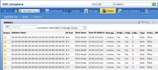 Description: Machine generated alternative text: SP Port Host Name
B-6 ESXi-Host2
B-7 ESXi-Host2
A-6 ESXi-Host2
A-7 ESXi-Host2
B-6 ESXi-Hostl
B-7 ESXi-Hostl
A-6 ESXi-Hostl
A-7 ESXi-Hostl
Host IP Address
10.65.123.112
10.65.123.112
10.65.123.112
10.65.123.112
10.65.123.111
10.65.123.111
10.65.123.111
10.65.123.111
d VNX5400-Thp
Initiators
I r Filter for
j Connection Status Not in Storage Group
Status Initiator Name
, 20:00:00:25:B5:00:00:04:20:00:00:25:B5:00:00:06
‘ 20:00:00:25:55:00:00:04:20:00:00:25:55:00:00:05
! 20:00:00:25:B5:00:00:04:20:00:00:25:B5:00:00:06
L 20:00:00:25:B5:00:00:04:20:00:00:25:B5:00:00:05
L 20:00:00:25:B5:00:00:00:20:00:00:25:B5:00:00:02
L 20:00:00:25:B5:00:00:00:20:00:00:25:B5:00:00:01
I 20:00:00:25:55:00:00:00:20:00:00:25:B5:00:00:02
, 20:00:00:25:B5:00:00:00:20:00:00:25:B5:00:00:01
Storage ... Regis...
Logg...
Failo...
Type
Proto... Ati
«-mana.., Yes
Yes
4
Host
Fibre
«mana... Yes
Yes
4
Host
Fibre
«mana... Yes
Yes
4
Host
Fibre
-.‘mana... Yes
Yes
4
Host
Fibre
«mana... Yes
Yes
4
Host
Fibre
«‘mana... Yes
Yes
4
Host
Fibre
“'maria... Yes
Yes
4
Host
Fibre
«‘mana... Yes
Yes
4
Host
Fibre