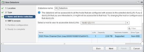 Description: Machine generated alternative text: ] New Datastore () »
.‘ I Location Datastore name: jyM_Datastore
d’ 2 Type O The datastore will be accessible to all the hosts that are configured with access to the selected disIcJLUN. If you d
ð f 3 Name and device se chon disk/LUN that you are interested in, it might not be accessible to that host. Try changing the host or configure accE::
‘ that dislcJLUN.
4 VMFS version ,
Select a host to view its accessible disks/LUNs: 10.65.123.111
5 Partition configuranc:n . .
6 Ready to complete (._Filter
Neme LUN Capacity Hardware AeIer.. Drive Type
DCC Fibre Channel Disk(naa.6006016088103a00413... 1 2.00 TB Supported Non-SSD
4 ::
Back Next Cancel