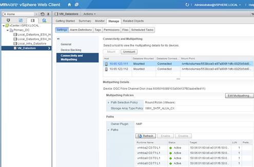 Description: Machine generated alternative text: .‘
J vCenter.VSPEX.
w  Primary_DC
U Local_Datastore_ESXI
fl Local_Datastore_ESXi
j Loca l_l nfra_D atasto re
VU_Datastoce >1
Multipathing Details
Device: DCC Fibre Channel Disk (naa.6006016088103a004137f83aabe9e41 1)
Multipathing Policies
Path Selection Policy
Round Robin (VMware)
¡ Edit Multipathing...
Storage Array Type Policy VMW_SATP_ALUA_CX
Paths
Owner Plugin
Paths
NMP
¡  Refresh j Enable j Disable
vmware vSphere Web Client
u
C) I AdITàthah J1EE11EJOCALe I Hell
Settings Alarm Definitions Tags Permissions Files Scheduled Tasks
General
Device Backing
cnnectfri and
.
Connectrvity and Multipathing
Select a host to view the multipathing details for its devices.
Mount Unmount
I-lost Datastote Mounted Datastore Conned..
Mount Point
10.65.123.111 Mounted Connected
10.65.123.112 Mounted Connected
ÑmfsNolumesl5s38cceO-e97a906f-1 dfc-OO2Sb5ddO...
ÑmfsNolumes/5538cce0-e97a906f-1 dfc-OO2Sb5ddO...
Runtirne Name
status
Target LUN Prefe..
vmhba2:C0:T0:L1
•
Active
50:06:01:60:b6:eO:01:f6 50:0...
1
vmhba2:C0:T1:L1
•
Active
50:06:01:60:b6:eO:01:f6 50:0...
1
vmhba0:C0:T0:L1
•
Active
50:06:01:60:b6:eO:01:f6 50:0...
1
vmhbao:C0:T1:L1
•
Active
50:06:01:60:b6:eO:01:f6 50:0...
1