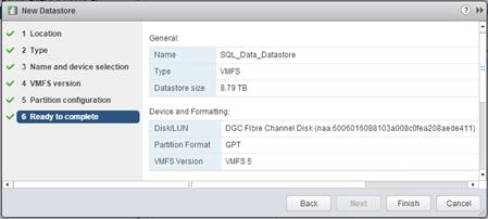 Description: Machine generated alternative text: Í] New Datastore
I Location
General:
2 Type
Name SOL_Data_Datastore
3 Name and device selection
Type Vv1FS
4 VMFS version
Datastore size 8.79 TB
5 Partition configuration
6 Ready toconiplete Device and Formatting:
DiskJLUN DCC Fibre Channel Disk (naa.6006016088103a008c0fea208aede411)
Partition Format GPT
VMFS Version VMFS 5
Back Finish Cancel