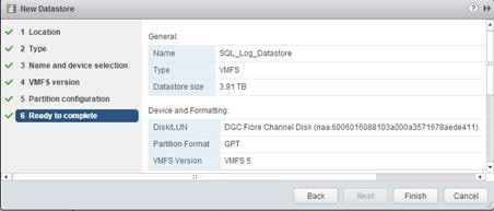 Description: Machine generated alternative text: ej New Datastore @3 »
______ _______________ a
s,’ I Location
General:
2 Type
Name SQL_Log_Datastore
3 Name and device selection
Type VMFS
4 VMFS version
Datastore size 3.91 TB
5 Partition configuration
6 Ready to complete  Device and Formatting:
DiskILUN DCC Fibre Channel Disk (naa.6006016088103a000a3571678aede41 1)
Partition Format CPT
V7vIFS Version VMFS 5
V
Back Finish Cancel