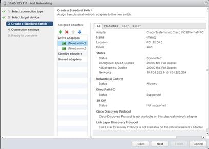 Description: Machine generated alternative text: Create a Standard Switch
s# I Select connection type
Assign free physical network adapters to the new switch.
sð 2 Select target device
(3 Create a Standard Stch  Assigned adapters: All Properties CDP LLDP
4 Connection settings
+ X 4 Adapter Cisco Systems Inc Cisco VIC Ethernet NIC
5 Ready toconiH
Active adapters Name vmnic2
4 (New)vmnic2 Location PCI 85:00.0
Driver enic
4 (New)vmnic3
Standby adapters Status
Status Connected
Unused adapters
Configured speed, Duplex 20000 NIb, Full Duplex
Actual speed, Duplex 20000 Mb, Full Duplex
Networks 10.104.252.1-10.104.252.254
Network 110 Control
Status Allowed
DirectPath 110
Status Supported
SR-by
Status Not supported
Cisco Discovery Protocol
Cisco Discovery Protocol is not available on this physical network adapter
Link Layer Discovery Protocol
Link Laver Discovery Protocol is not available on this nhysical network adaoter