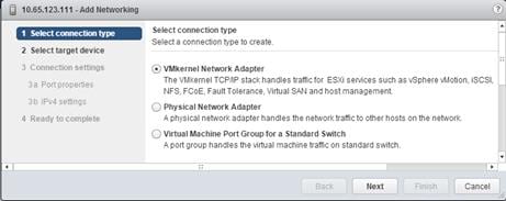Description: Machine generated alternative text: I Select connection type
2 Select target device
nsettinŸ
4 Ready to complete
Select connection type
Select a connection type to create.
‘ VMkernel Network Adapter
The VMkernel TCPIIP stack handles traffic for ESXi services such as vSphere vMotion, SCSI,
NFS, FCoE, Fault Tolerance, Virtual SAN and host management
«H Physical Network Adapter
A physical network adapter handles the network trafflcto other hosts on the network.
Q Virtual Machine Port Group for a Standard Switch
A port group handles the virtual machine traffic on standard switch.
V
Next Cancel