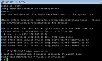 Description: Machine generated alternative text: 4 10.65i23.111 - PuTTY
login as: root
Using keyboard—interactive authentication.
Password:
The time and date of this login have been sent to the system logs.
VNware offers supported, powerful system administration tools. Please
see www.vmware.com/go/sysadmintools for details.
The ESXi Shell can be disabled by an administrative user. See the
vSphere Security documentation for more information.
— t ping —d —s 8972 192.168.40.12
PING 192.168.40.12 (192.168.40.12): 8972 data bytes
8980 bytes from 192.168.40.12: icmpseqO tt164 time0.181 ins
8980 bytes from 192.168.40.12: icmpseq1 tt164 time0.128 ins
8980 bytes from 192.168.40.12: icmp seq2 tt164 time0.129 ins
——— 192.168.40.12 ping statistics ———
3 packets transmitted, 3 packets received, 0% packet loss
round—trip mm/avg/max = 0.128/0.146/0.181 ins
—tI