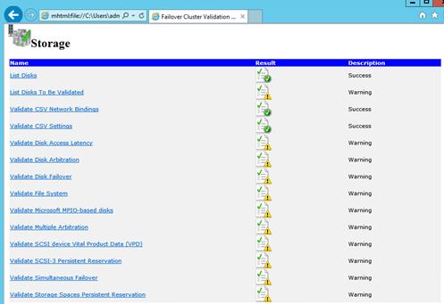 Description: Machine generated alternative text: _________ ___________________ I_IL1
mhtml:file:IJC:\Users\adri P ij  Failover Cluster Validation x L I _Ç
!r4
Storage
friame Result
List Di
J
List Dt cs To Be Validated
Validate CSV Network Bindings .j.
Validate CSV Settings
Validate Disk Access Latency 1f)
Validate Disk Arbitration =
Validate Disk Failover =
Validate File System ,
Validate Microsoft MPIO-based dis
Qalldate t.lultiple Arbitration
Validate SCSI device Vital Product Data (VPD)
Validate SCSI-3 Persistent Reservation
Validate Simultaneous Failover
Validate Storage Spaces Persistent Reservation
Description
Success
Warning
Success
Success
Warning
Warning
Warning
Warning
Warning
Warning
Warning
Warning
Warning
Warning